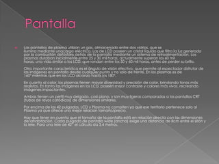    Las pantallas de plasma utilizan un gas, almacenado entre dos vidrios, que se
    ilumina mediante unacarga eléctrica. Las de LCD poseen un cristal líquido que filtra la luz generada
    por la combustión defósforo detrás de la pantalla mediante un sistema de retroalimentación. Los
    plasmas duraban inicialmente entre 25 y 30 mil horas, actualmente superan las 60 mil
    horas, una vida similar a los LCD, que rondan entre los 50 y 60 mil horas, antes de perder su brillo.
    Otra importante característica es el ángulo de visión efectivo, que permite al espectador disfrutar de
    las imágenes en pantalla desde cualquier punto y no solo de frente. En los plasmas es de
    160º mientras que en los LCD alcanza hasta los 180º.
    En cuanto al color, los plasmas tienen mayor diversidad y precisión de color, brindando tonos más
    realistas. En tanto las imágenes en los LCD, poseen mejor contraste y colores más vivos, recreando
    imágenes impactantes.
    Ambas tienen un perfil muy delgado, casi plano, y son muy ligeras comparadas a las pantallas CRT
    (tubos de rayos catódicos) de dimensiones similares.
    Por encima de las 42 pulgadas, LCD y Plasma no compiten ya que ese territorio pertenece solo al
    Plasma ya que ofrece una mejor relación tamaño/precio.
    Hay que tener en cuenta que el tamaño de la pantalla está en relación directa con las dimensiones
    de lahabitación. Cada pulgada de pantalla wide (ancha) exige una distancia de 8cm entre el sillón y
    la tele. Para una tele de 42” el cálculo da 3,4 metros.
 