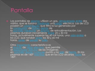    Las pantallas de plasma utilizan un gas, almacenado entre dos
    vidrios, que se ilumina mediante unacarga eléctrica. Las de LCD
    poseen un cristal líquido que filtra la luz generada por
    la combustión defósforo detrás de
    la pantalla mediante un sistema de retroalimentación. Los
    plasmas duraban inicialmente entre 25 y 30 mil
    horas, actualmente superan las 60 mil horas, una vida similar a
    los LCD, que rondan entre los 50 y 60 mil
    horas, antes de perder su brillo.
    Otra importante característica es
    el ángulo de visión efectivo, que permite
    al espectador disfrutar de las imágenes
    en pantalla desde cualquier punto y no solo de frente. En los
    plasmas es de 160º mientras que en los LCD alcanza hasta los
    180º.
 