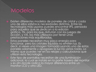    Existen diferentes modelos de paneles de cristal y cada
    uno de ellos satisface necesidades distintas. Entre las
    tecnologías más usadas puedes encontrar IPS, pensada
    para aquellos que se dedican a la edición
    gráfica, TN, para los que disfrutan con los juegos de
    acción, y VA, los más utilizados por tener unas
    prestaciones más equilibradas.
   Estos paneles necesitan muy poca energía para
    funcionar, pero los cristales líquidos no emiten luz. Es
    decir, si vieses una imagen formada usando uno de estos
    paneles solamente y apagases la luz no verías nada. Lo
    mismo que puedes ver en los relojes y calculadoras que
    utilizan esta tecnología.
   Este tipo de pantallas necesitan de una iluminación
    adicional, la cual se instala en la parte trasera del monitor
    y es ahí donde radica la mayor diferencia entre un
    monitor LCD y otro LED.
 