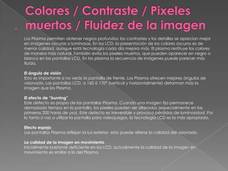 

    Los Plasma permiten obtener negros profundos: los contrastes y los detalles se aprecian mejor
    en imágenes oscuras o luminosas. En los LCD, la presentación de los colores oscuros es de
    menor calidad, aunque está tecnología cada día mejora más. El plasma restituye los colores
    de manera más natural. También evita los pixeles muertos, que pueden aparecer en negro o
    blanco en las pantallas LCD. En los plasma la secuencia de imágenes puede parecer más
    fluida.

    El ángulo de visión
    Esto es importante si no verás la pantalla de frente. Los Plasma ofrecen mejores ángulos de
    visionado. Las pantallas LCD, a 160 ó 170° (vertical y horizontalmente) deforman más la
    imagen que los Plasma.

    El efecto de “burning”
    Este defecto es propio de las pantallas Plasma. Cuando una imagen fija permanece
    demasiado tiempo en la pantalla, los pixeles pueden ser alterados (especialmente en las
    primeras 200 horas de uso). Este defecto es irreversible y provoca pérdidas de luminosidad. Por
    lo tanto si vas a utilizar la pantalla para videojuegos, la tecnología LCD es la más apropiada.

    Efecto espejo
    Las pantallas Plasma reflejan la luz exterior, esto puede alterar la calidad del visionado.

    La calidad de la imagen en movimiento
    Inicialmente bastante deficiente en los LCD, actualmente la calidad de la imagen en
    movimiento es similar a la del Plasma.
 