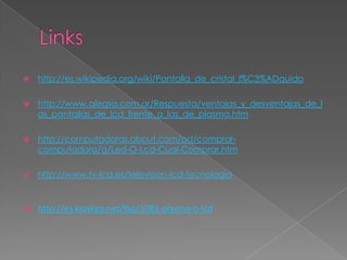    http://es.wikipedia.org/wiki/Pantalla_de_cristal_l%C3%ADquido

   http://www.alegsa.com.ar/Respuesta/ventajas_y_desventajas_de_l
    as_pantallas_de_lcd_frente_a_las_de_plasma.htm

   http://computadoras.about.com/od/comprar-
    computadora/a/Led-O-Lcd-Cual-Comprar.htm

   http://www.tv-lcd.es/television-lcd-tecnologia


   http://es.kioskea.net/faq/3081-plasma-o-lcd
 