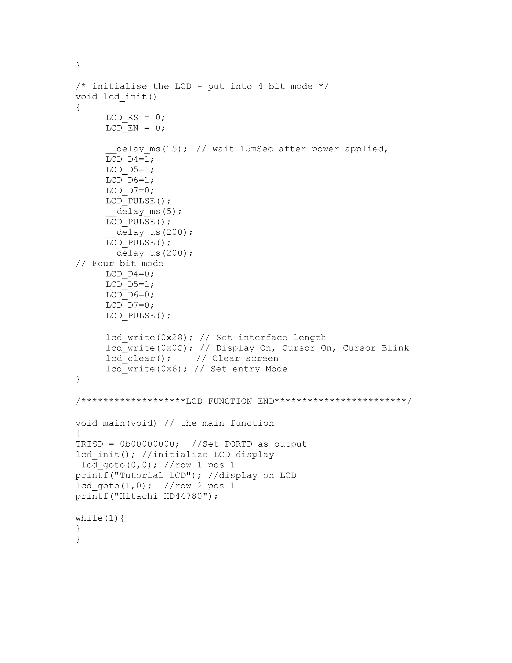 }
/* initialise the LCD - put into 4 bit mode */
void lcd_init()
{
LCD_RS = 0;
LCD_EN = 0;
__delay_ms(15); // wait 15mSec after power applied,
LCD_D4=1;
LCD_D5=1;
LCD_D6=1;
LCD_D7=0;
LCD_PULSE();
__delay_ms(5);
LCD_PULSE();
__delay_us(200);
LCD_PULSE();
__delay_us(200);
// Four bit mode
LCD_D4=0;
LCD_D5=1;
LCD_D6=0;
LCD_D7=0;
LCD_PULSE();
lcd_write(0x28); // Set interface length
lcd_write(0x0C); // Display On, Cursor On, Cursor Blink
lcd_clear(); // Clear screen
lcd_write(0x6); // Set entry Mode
}
/*******************LCD FUNCTION END************************/
void main(void) // the main function
{
TRISD = 0b00000000; //Set PORTD as output
lcd_init(); //initialize LCD display
lcd_goto(0,0); //row 1 pos 1
printf("Tutorial LCD"); //display on LCD
lcd_goto(1,0); //row 2 pos 1
printf("Hitachi HD44780");
while(1){
}
}
 