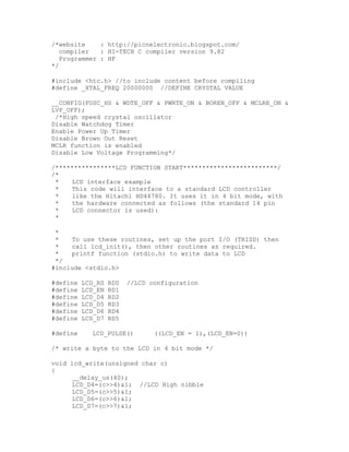 /*website : http://picnelectronic.blogspot.com/
compiler : HI-TECH C compiler version 9.82
Programmer : HF
*/
#include <htc.h> //to include content before compiling
#define _XTAL_FREQ 20000000 //DEFINE CRYSTAL VALUE
__CONFIG(FOSC_HS & WDTE_OFF & PWRTE_ON & BOREN_OFF & MCLRE_ON &
LVP_OFF);
/*High speed crystal oscillator
Disable Watchdog Timer
Enable Power Up Timer
Disable Brown Out Reset
MCLR function is enabled
Disable Low Voltage Programming*/
/****************LCD FUNCTION START*************************/
/*
* LCD interface example
* This code will interface to a standard LCD controller
* like the Hitachi HD44780. It uses it in 4 bit mode, with
* the hardware connected as follows (the standard 14 pin
* LCD connector is used):
*
*
* To use these routines, set up the port I/O (TRISD) then
* call lcd_init(), then other routines as required.
* printf function (stdio.h) to write data to LCD
*/
#include <stdio.h>
#define LCD_RS RD0 //LCD configuration
#define LCD_EN RD1
#define LCD_D4 RD2
#define LCD_D5 RD3
#define LCD_D6 RD4
#define LCD_D7 RD5
#define LCD_PULSE() ((LCD_EN = 1),(LCD_EN=0))
/* write a byte to the LCD in 4 bit mode */
void lcd_write(unsigned char c)
{
__delay_us(40);
LCD_D4=(c>>4)&1; //LCD High nibble
LCD_D5=(c>>5)&1;
LCD_D6=(c>>6)&1;
LCD_D7=(c>>7)&1;