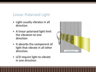  Light usually vibrates in all
direction
 A linear polarized light limit
the vibration to one
direction
 It absorbs the component of
light that vibrate in all other
direction.
 LCD require light to vibrate
in one direction
Linear Polarized Light
 