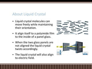  Liquid crystal molecules can
move freely while maintaining
their orientation.
 It align itself to a polyimide film
to the inside of a panel glass.
 When the two glass panels are
not aligned the liquid crystal
twists accordingly.
 The liquid crystal will also align
to electric field.
About Liquid Crystal
 