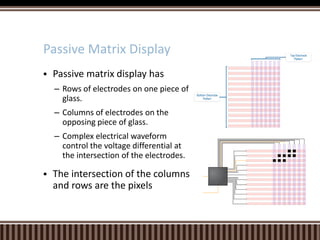  Passive matrix display has
– Rows of electrodes on one piece of
glass.
– Columns of electrodes on the
opposing piece of glass.
– Complex electrical waveform
control the voltage differential at
the intersection of the electrodes.
 The intersection of the columns
and rows are the pixels
Passive Matrix Display
 
