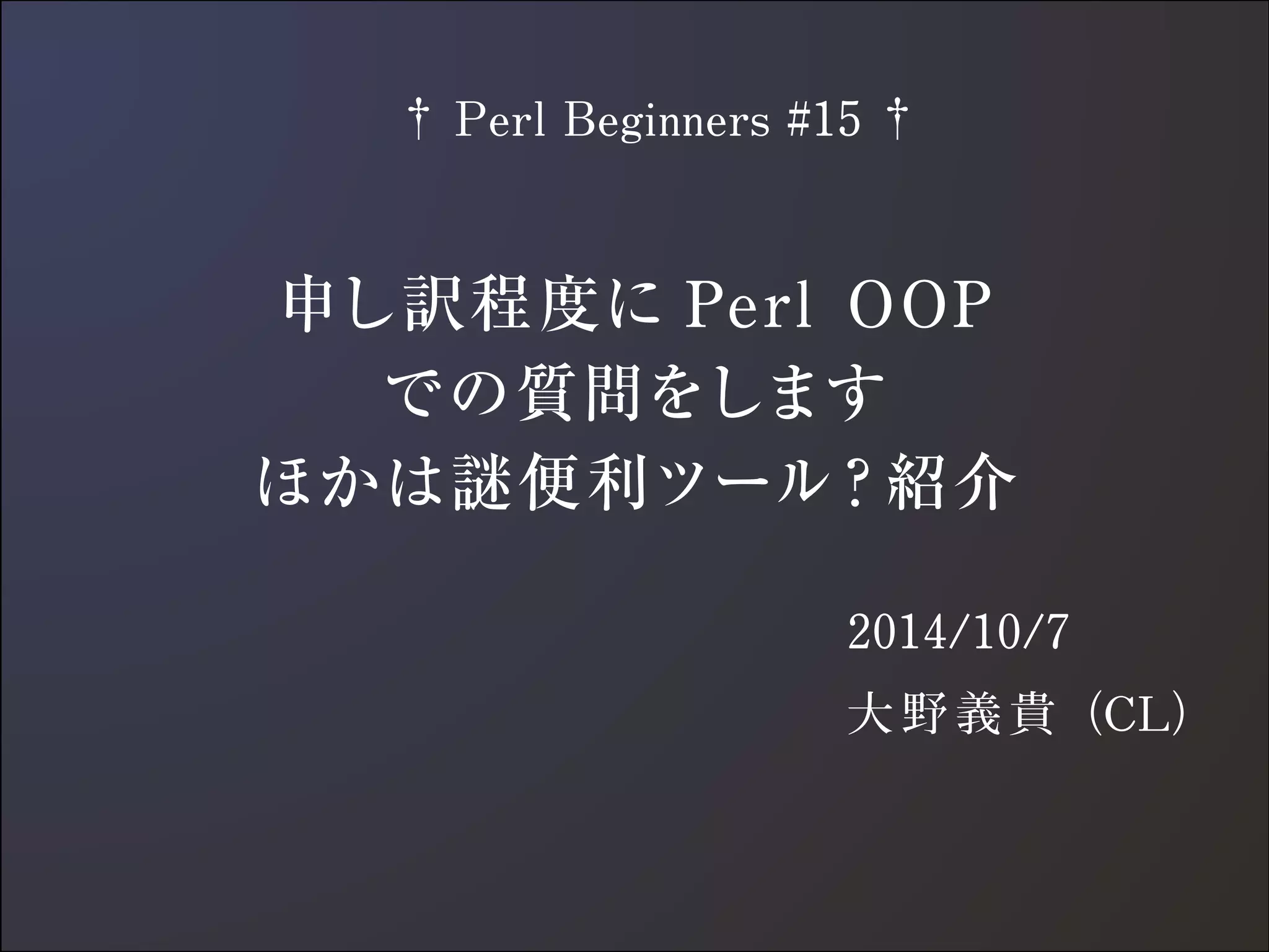 　† Perl Beginners #15 † 
申し訳程度にPerl OOP 
での質問をします 
ほかは謎便利ツール？紹介 
2014/10/7 
大野義貴（CL） 
 