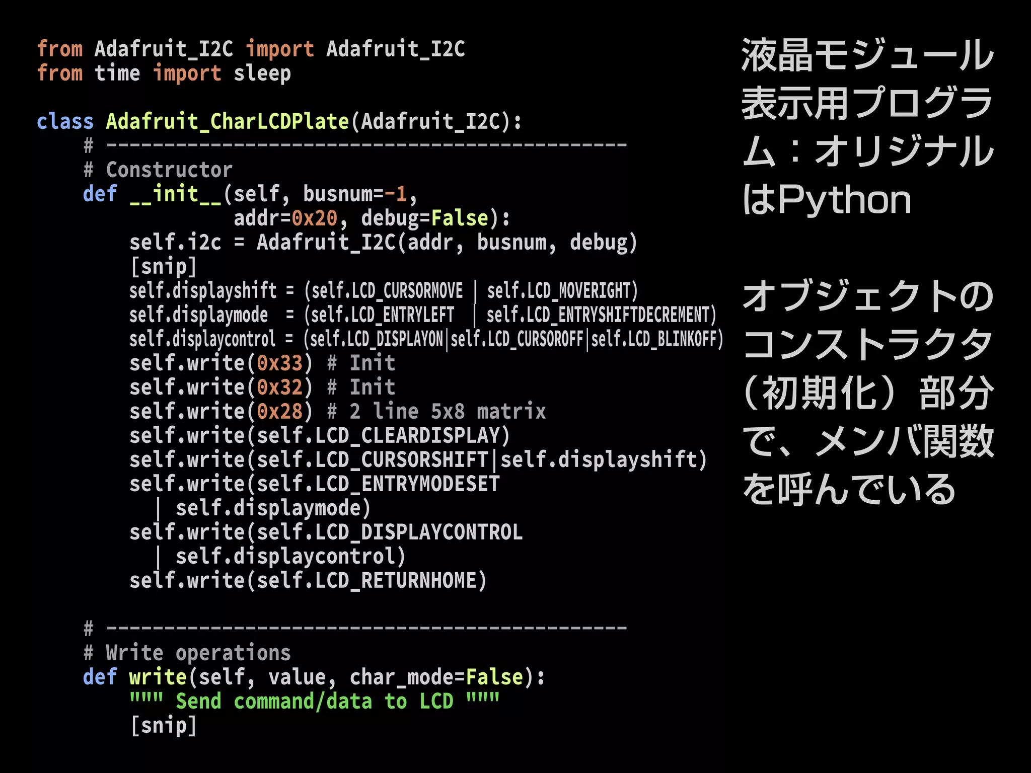 from Adafruit_I2C import Adafruit_I2C 
from time import sleep 
class Adafruit_CharLCDPlate(Adafruit_I2C): 
# --------------------------------------------- 
# Constructor 
def __init__(self, busnum=-1, 
addr=0x20, debug=False): 
self.i2c = Adafruit_I2C(addr, busnum, debug) 
[snip] 
self.displayshift = (self.LCD_CURSORMOVE | self.LCD_MOVERIGHT) 
self.displaymode = (self.LCD_ENTRYLEFT | self.LCD_ENTRYSHIFTDECREMENT) 
self.displaycontrol = (self.LCD_DISPLAYON|self.LCD_CURSOROFF|self.LCD_BLINKOFF) 
self.write(0x33) # Init 
self.write(0x32) # Init 
self.write(0x28) # 2 line 5x8 matrix 
self.write(self.LCD_CLEARDISPLAY) 
self.write(self.LCD_CURSORSHIFT|self.displayshift) 
self.write(self.LCD_ENTRYMODESET 
| self.displaymode) 
self.write(self.LCD_DISPLAYCONTROL 
| self.displaycontrol) 
self.write(self.LCD_RETURNHOME) 
# --------------------------------------------- 
# Write operations 
def write(self, value, char_mode=False): 
""" Send command/data to LCD """ 
[snip] 
液晶モジュール 
表示用プログラ 
ム：オリジナル 
はPython 
オブジェクトの 
コンストラクタ 
（初期化）部分 
で、メンバ関数 
を呼んでいる 
 