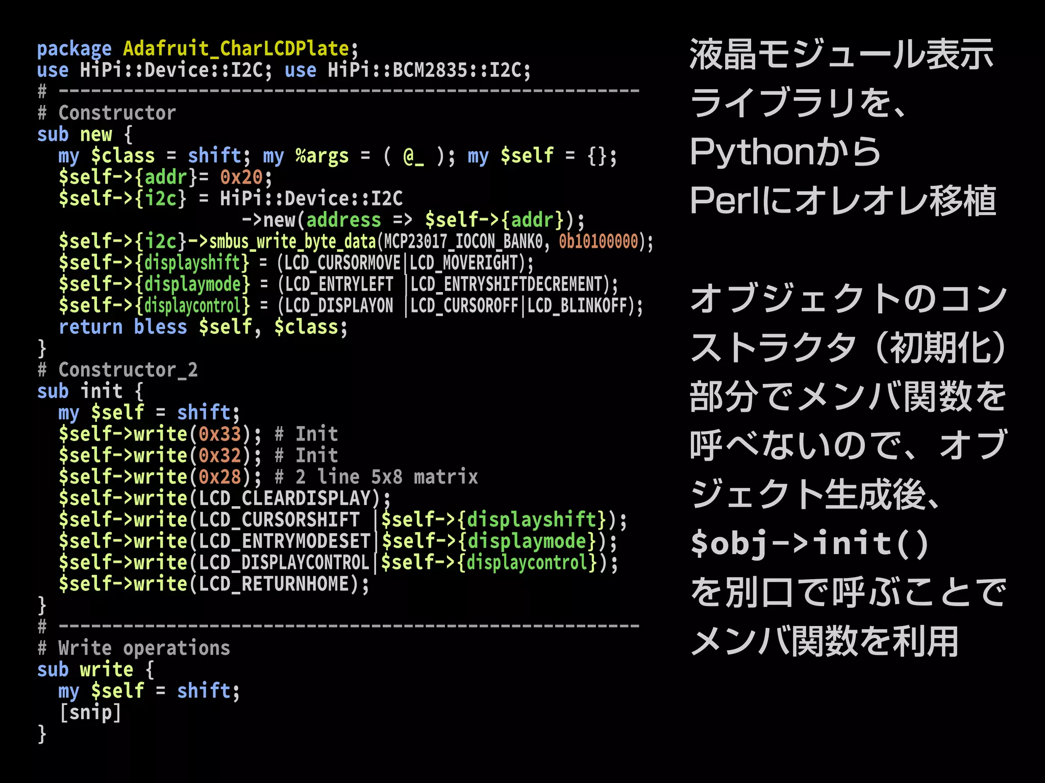 package Adafruit_CharLCDPlate; 
use HiPi::Device::I2C; use HiPi::BCM2835::I2C; 
# ------------------------------------------------------ 
# Constructor 
sub new { 
my $class = shift; my %args = ( @_ ); my $self = {}; 
$self->{addr}= 0x20; 
$self->{i2c} = HiPi::Device::I2C 
->new(address => $self->{addr}); 
$self->{i2c}->smbus_write_byte_data(MCP23017_IOCON_BANK0, 0b10100000); 
$self->{displayshift} = (LCD_CURSORMOVE|LCD_MOVERIGHT); 
$self->{displaymode} = (LCD_ENTRYLEFT |LCD_ENTRYSHIFTDECREMENT); 
$self->{displaycontrol} = (LCD_DISPLAYON |LCD_CURSOROFF|LCD_BLINKOFF); 
return bless $self, $class; 
} 
# Constructor_2 
sub init { 
my $self = shift; 
$self->write(0x33); # Init 
$self->write(0x32); # Init 
$self->write(0x28); # 2 line 5x8 matrix 
$self->write(LCD_CLEARDISPLAY); 
$self->write(LCD_CURSORSHIFT |$self->{displayshift}); 
$self->write(LCD_ENTRYMODESET|$self->{displaymode}); 
$self->write(LCD_DISPLAYCONTROL|$self->{displaycontrol}); 
$self->write(LCD_RETURNHOME); 
} 
# ------------------------------------------------------ 
# Write operations 
sub write { 
my $self = shift; 
[snip] 
} 
液晶モジュール表示 
ライブラリを、 
Pythonから 
Perlにオレオレ移植 
オブジェクトのコン 
ストラクタ（初期化） 
部分でメンバ関数を 
呼べないので、オブ 
ジェクト生成後、 
$obj->init() 
を別口で呼ぶことで 
メンバ関数を利用 
 
