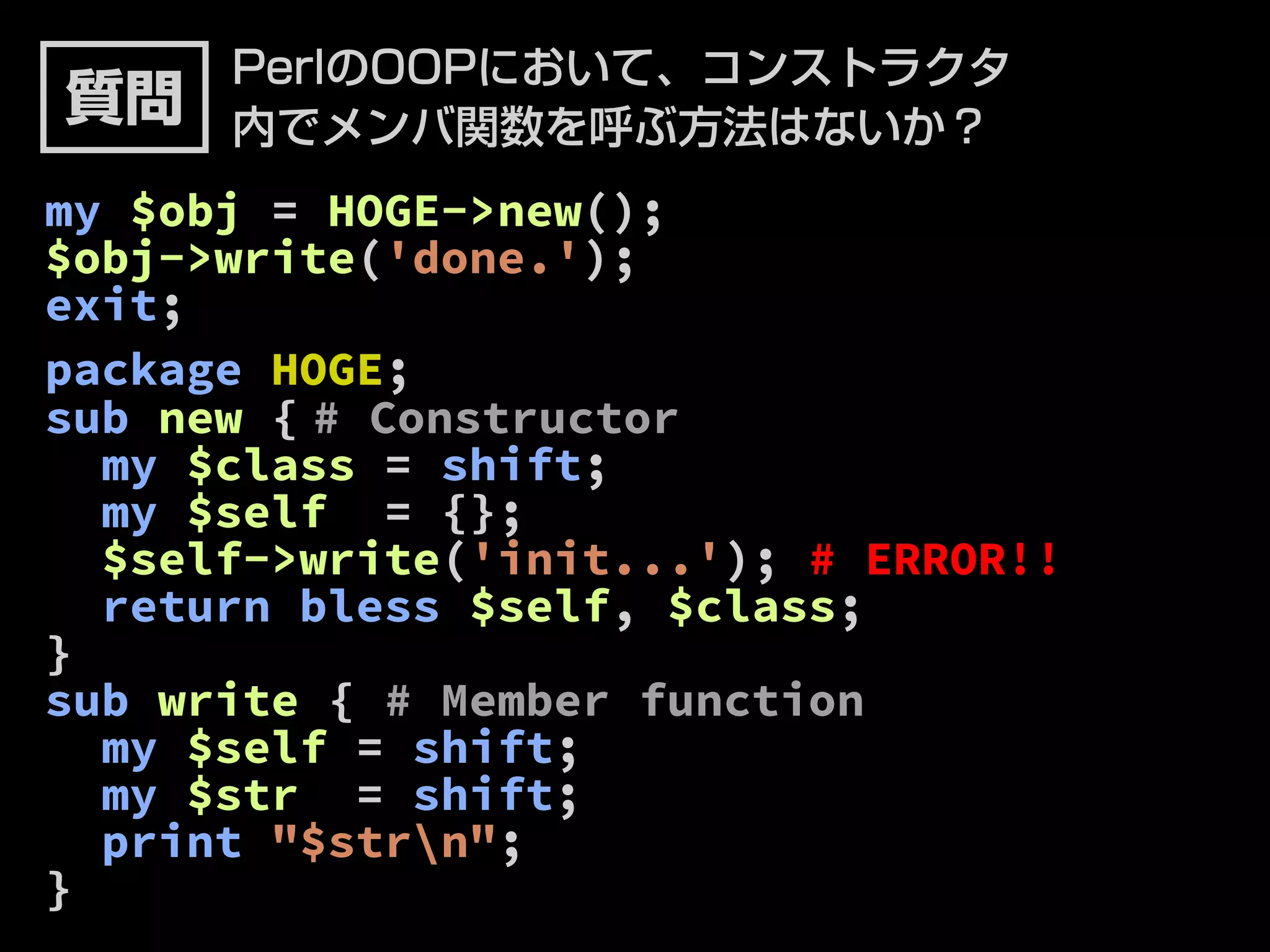 PerlのOOPにおいて、コンストラクタ 
内でメンバ関数を呼ぶ方法はないか？ 
質問 
my $obj = HOGE->new(); 
$obj->write('done.'); 
exit; 
package HOGE; 
sub new { # Constructor 
my $class = shift; 
my $self = {}; 
$self->write('init...'); # ERROR!! 
return bless $self, $class; 
} 
sub write { # Member function 
my $self = shift; 
my $str = shift; 
print "$strn"; 
} 
 