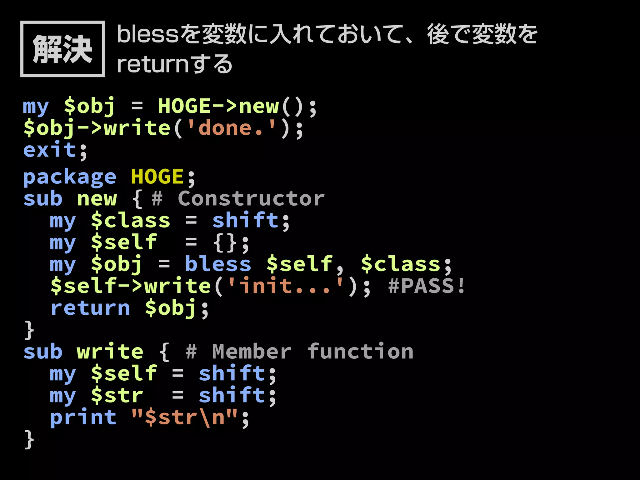 blessを変数に入れておいて、後で変数を 
returnする 
解決 
my $obj = HOGE->new(); 
$obj->write('done.'); 
exit; 
package HOGE; 
sub new { # Constructor 
my $class = shift; 
my $self = {}; 
my $obj = bless $self, $class; 
$self->write('init...'); #PASS! 
return $obj; 
} 
sub write { # Member function 
my $self = shift; 
my $str = shift; 
print "$strn"; 
} 
