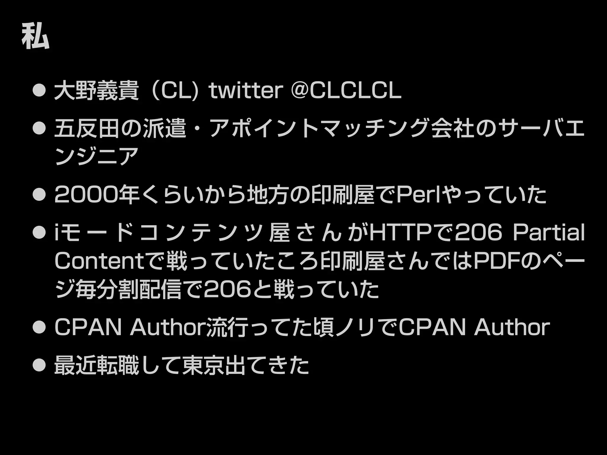 私 
⿟⿟大野義貴（CL) twitter @CLCLCL 
⿟⿟五反田の派遣・アポイントマッチング会社のサーバエ 
ンジニア 
⿟⿟2000年くらいから地方の印刷屋でPerlやっていた 
⿟⿟iモードコンテンツ屋さんがHTTPで206 Partial 
Contentで戦っていたころ印刷屋さんではPDFのペー 
ジ毎分割配信で206と戦っていた 
⿟⿟CPAN Author流行ってた頃ノリでCPAN Author 
⿟⿟最近転職して東京出てきた 
 