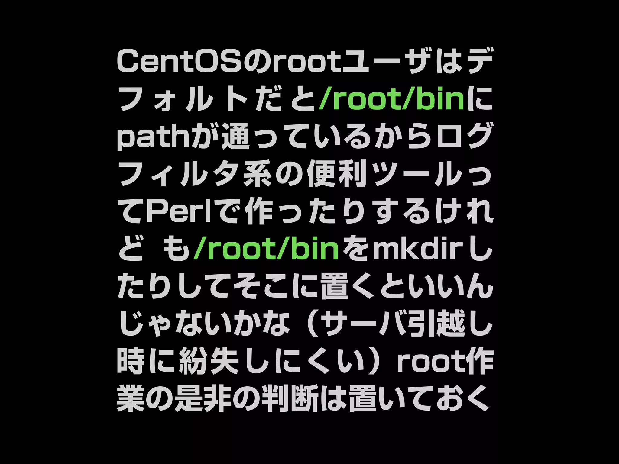 CentOSのrootユーザはデ 
フォルトだと/root/binに 
pathが通っているからログ 
フィルタ系の便利ツールっ 
てPerlで作ったりするけれ 
ども/root/binをmkdirし 
たりしてそこに置くといいん 
じゃないかな（サーバ引越し 
時に紛失しにくい）root作 
業の是非の判断は置いておく 
 