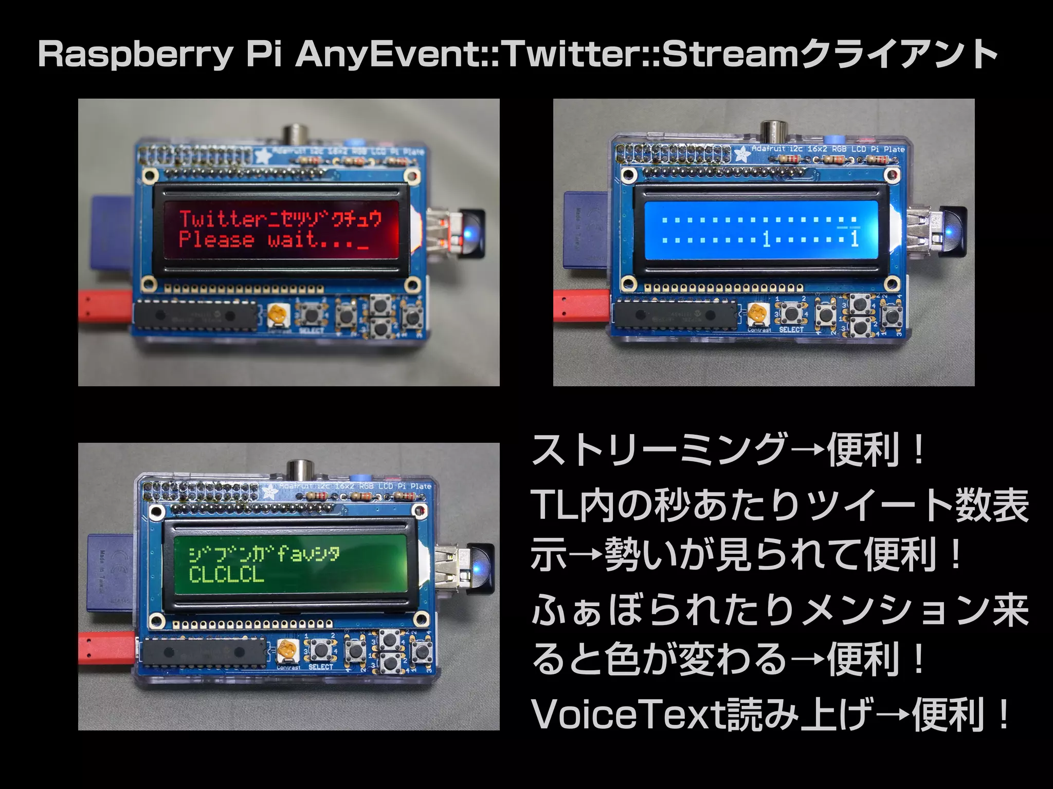 Raspberry Pi AnyEvent::Twitter::Streamクライアント 
ストリーミング→便利！ 
TL内の秒あたりツイート数表 
示→勢いが見られて便利！ 
ふぁぼられたりメンション来 
ると色が変わる→便利！ 
VoiceText読み上げ→便利！ 
 