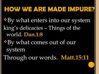 HOW WE ARE MADE IMPURE?
By what enters into our system
king’s delicacies – Things of the
world. Dan.1:8
By what comes out of our
system
Through our words. Matt.15:11
 