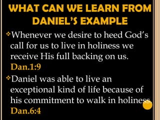 WHAT CAN WE LEARN FROM
DANIEL’S EXAMPLE
Whenever we desire to heed God’s
call for us to live in holiness we
receive His full backing on us.
Dan.1:9
Daniel was able to live an
exceptional kind of life because of
his commitment to walk in holiness.
Dan.6:4
 