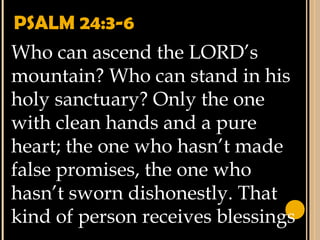 PSALM 24:3-6
Who can ascend the LORD’s
mountain? Who can stand in his
holy sanctuary? Only the one
with clean hands and a pure
heart; the one who hasn’t made
false promises, the one who
hasn’t sworn dishonestly. That
kind of person receives blessings
 