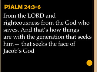 PSALM 24:3-6
from the LORD and
righteousness from the God who
saves. And that’s how things
are with the generation that seeks
him— that seeks the face of
Jacob’s God
 