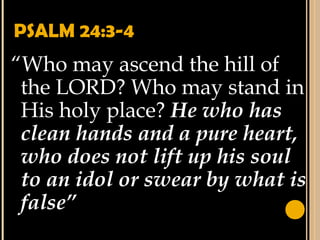 PSALM 24:3-4
“Who may ascend the hill of
the LORD? Who may stand in
His holy place? He who has
clean hands and a pure heart,
who does not lift up his soul
to an idol or swear by what is
false”
 