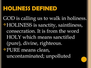 HOLINESS DEFINED
GOD is calling us to walk in holiness.
HOLINESS is sanctity, saintliness,
consecration. It is from the word
HOLY which means sanctified
(pure), divine, righteous.
PURE means clean,
uncontaminated; unpolluted
 