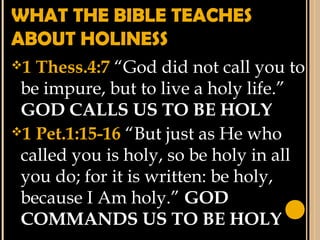 WHAT THE BIBLE TEACHES
ABOUT HOLINESS
1 Thess.4:7 “God did not call you to
be impure, but to live a holy life.”
GOD CALLS US TO BE HOLY
1 Pet.1:15-16 “But just as He who
called you is holy, so be holy in all
you do; for it is written: be holy,
because I Am holy.” GOD
COMMANDS US TO BE HOLY
 