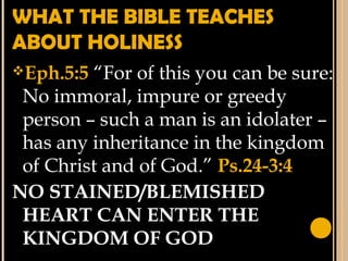WHAT THE BIBLE TEACHES
ABOUT HOLINESS
Eph.5:5 “For of this you can be sure:
No immoral, impure or greedy
person – such a man is an idolater –
has any inheritance in the kingdom
of Christ and of God.” Ps.24-3:4
NO STAINED/BLEMISHED
HEART CAN ENTER THE
KINGDOM OF GOD
 