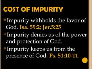 COST OF IMPURITY
Impurity withholds the favor of
God. Isa. 59:2; Jer.5:25
Impurity denies us of the power
and protection of God.
Impurity keeps us from the
presence of God. Ps. 51:10-11
 