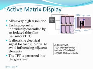 8/7/2015 6:45:54 AM
Active Matrix Display
 Allow very high resolution
 Each sub-pixel is
individually controlled by
an isolated thin-film
transistor (TFT).
 It allows the electrical
signal for each sub-pixel to
avoid influencing adjacent
elements.
 The TFT is patterned into
the glass layer
A display with
1024x768 resolution
Include 1024x768x3
= 2,359,296 sub-pixels
 
