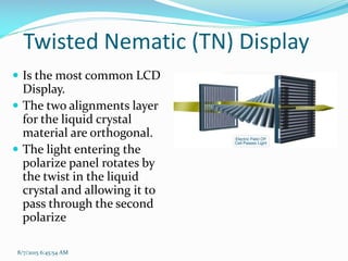 8/7/2015 6:45:54 AM
Twisted Nematic (TN) Display
 Is the most common LCD
Display.
 The two alignments layer
for the liquid crystal
material are orthogonal.
 The light entering the
polarize panel rotates by
the twist in the liquid
crystal and allowing it to
pass through the second
polarize
 