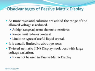 8/7/2015 6:45:54 AM
Disadvantages of Passive Matrix Display
 As more rows and columns are added the range of the
allowed voltage is reduced.
 At high range adjacent channels interferes
 Range limit reduces contrast
 Limit the types of useful liquid crystal.
 It is usually limited to about 50 rows
 Twisted nematic (TN) Display work best with large
voltage variation.
 It can not be used in Passive Matrix Display
 