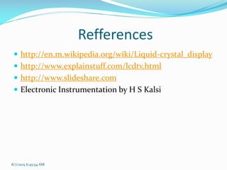 Refferences
 http://en.m.wikipedia.org/wiki/Liquid-crystal_display
 http://www.explainstuff.com/lcdtv.html
 http://www.slideshare.com
 Electronic Instrumentation by H S Kalsi
8/7/2015 6:45:54 AM
 