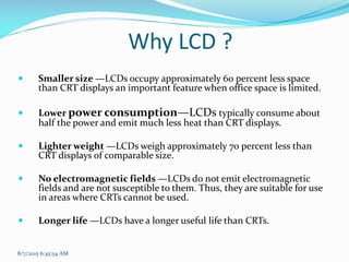 Why LCD ?
 Smaller size —LCDs occupy approximately 60 percent less space
than CRT displays an important feature when office space is limited.
 Lower power consumption—LCDs typically consume about
half the power and emit much less heat than CRT displays.
 Lighter weight —LCDs weigh approximately 70 percent less than
CRT displays of comparable size.
 No electromagnetic fields —LCDs do not emit electromagnetic
fields and are not susceptible to them. Thus, they are suitable for use
in areas where CRTs cannot be used.
 Longer life —LCDs have a longer useful life than CRTs.
8/7/2015 6:45:54 AM
 