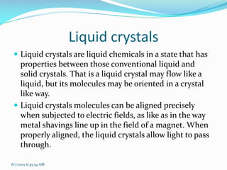 Liquid crystals
 Liquid crystals are liquid chemicals in a state that has
properties between those conventional liquid and
solid crystals. That is a liquid crystal may flow like a
liquid, but its molecules may be oriented in a crystal
like way.
 Liquid crystals molecules can be aligned precisely
when subjected to electric fields, as like as in the way
metal shavings line up in the field of a magnet. When
properly aligned, the liquid crystals allow light to pass
through.
8/7/2015 6:45:54 AM
 