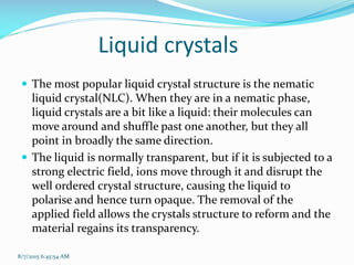  The most popular liquid crystal structure is the nematic
liquid crystal(NLC). When they are in a nematic phase,
liquid crystals are a bit like a liquid: their molecules can
move around and shuffle past one another, but they all
point in broadly the same direction.
 The liquid is normally transparent, but if it is subjected to a
strong electric field, ions move through it and disrupt the
well ordered crystal structure, causing the liquid to
polarise and hence turn opaque. The removal of the
applied field allows the crystals structure to reform and the
material regains its transparency.
8/7/2015 6:45:54 AM
Liquid crystals
 