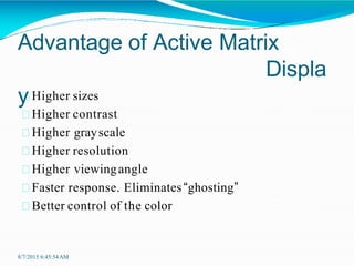 Advantage of Active Matrix
Displa
y
8/7/2015 6:45:54AM
Higher sizes
Higher contrast
Higher grayscale
Higher resolution
Higher viewingangle
Faster response. Eliminates“ghosting”
Better control of the color
 