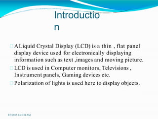 Introductio
n
8/7/2015 6:45:54AM
ALiquid Crystal Display (LCD) is a thin , flat panel
display device used for electronically displaying
information such as text ,images and moving picture.
LCD is used in Computer monitors, Televisions ,
Instrument panels, Gaming devices etc.
Polarization of lights is used here to display objects.
 