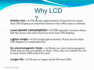 Why LCD
?
8/7/2015 6:45:54AM
Smaller size —LCDs occupy approximately 60 percent less space
than CRT displays an important feature when office space is limited.
Lower power consumption—LCDs typically consume about
half the power and emit much less heat than CRT displays.
Lighter weight —LCDs weigh approximately 70 percent less than
CRT displays of comparable size.
No electromagnetic fields —LCDs do not emit electromagnetic
fields and are not susceptible to them. Thus, they are suitable for use
in areas where CRTs cannot be used.
Longer life —LCDs have a longer useful life than CRTs.
 