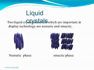 Two liquid crystal materials which are important in
display technology are nematic and smectic.
Nematic phase smectic phase
Liquid
crystals
8/7/2015 6:45:54AM
 