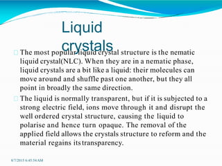 The most popular liquid crystal structure is the nematic
liquid crystal(NLC). When they are in a nematic phase,
liquid crystals are a bit like a liquid: their molecules can
move around and shuffle past one another, but they all
point in broadly the same direction.
The liquid is normally transparent, but if it is subjected to a
strong electric field, ions move through it and disrupt the
well ordered crystal structure, causing the liquid to
polarise and hence turn opaque. The removal of the
applied field allows the crystals structure to reform and the
material regains itstransparency.
8/7/2015 6:45:54AM
Liquid
crystals
 