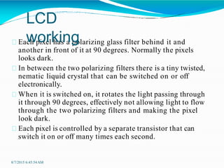 Each pixel has a polarizing glass filter behind it and
another in front of it at 90 degrees. Normally the pixels
looks dark.
In between the two polarizing filters there is a tiny twisted,
nematic liquid crystal that can be switched on or off
electronically.
When it is switched on, it rotates the light passing through
it through 90 degrees, effectively not allowing light to flow
through the two polarizing filters and making the pixel
look dark.
Each pixel is controlled by a separate transistor that can
switch it on or off many times each second.
8/7/2015 6:45:54AM
LCD
working
 
