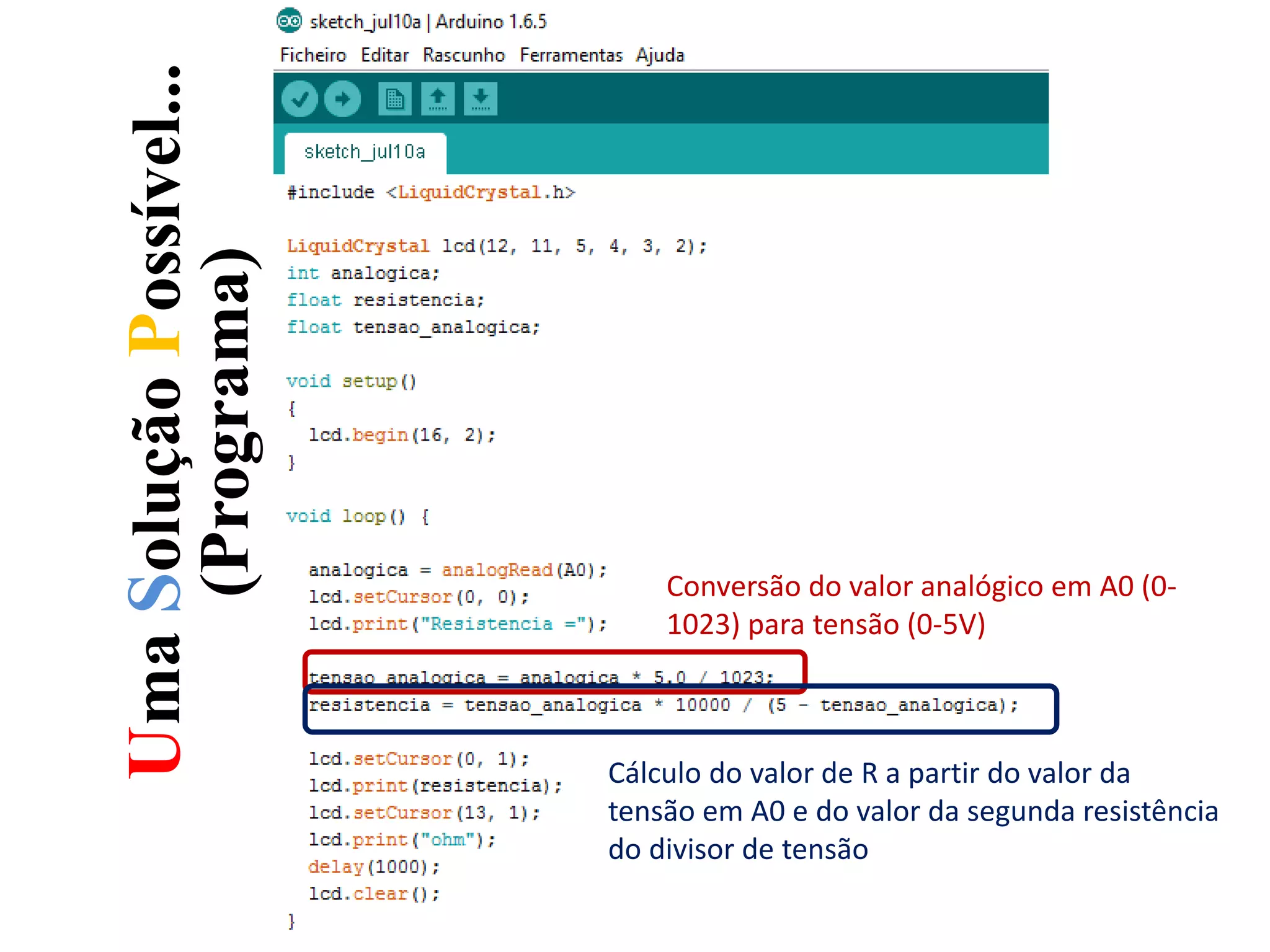 UmaSoluçãoPossível...
(Programa)
Conversão do valor analógico em A0 (0-
1023) para tensão (0-5V)
Cálculo do valor de R a partir do valor da
tensão em A0 e do valor da segunda resistência
do divisor de tensão
 