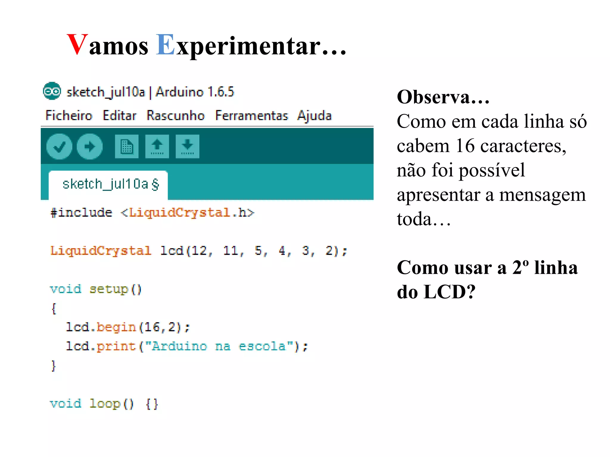 Vamos Experimentar…
Observa…
Como em cada linha só
cabem 16 caracteres,
não foi possível
apresentar a mensagem
toda…
Como usar a 2º linha
do LCD?
 