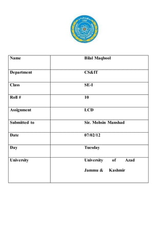 Name Bilal Maqbool
Department CS&IT
Class SE-I
Roll # 10
Assignment LCD
Submitted to Sir. Mohsin Manshad
Date 07/02/12
Day Tuesday
University University of Azad
Jammu & Kashmir
 