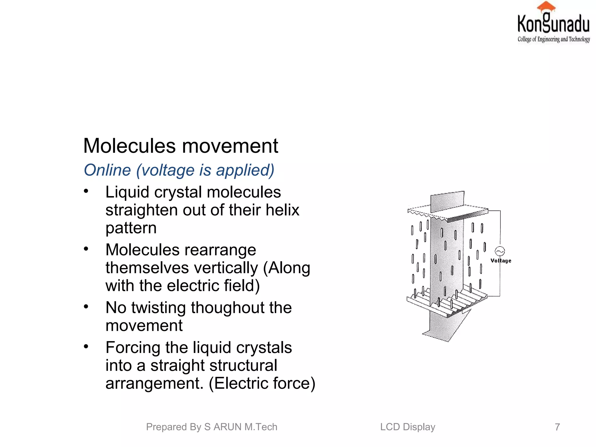 Molecules movement
Online (voltage is applied)
• Liquid crystal molecules
straighten out of their helix
pattern
• Molecules rearrange
themselves vertically (Along
with the electric field)
• No twisting thoughout the
movement
• Forcing the liquid crystals
into a straight structural
arrangement. (Electric force)
7Prepared By S ARUN M.Tech LCD Display
 