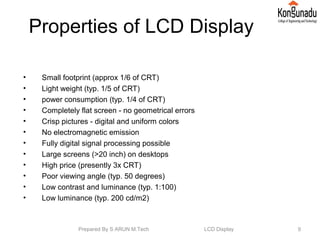 Properties of LCD Display
• Small footprint (approx 1/6 of CRT)
• Light weight (typ. 1/5 of CRT)
• power consumption (typ. 1/4 of CRT)
• Completely flat screen - no geometrical errors
• Crisp pictures - digital and uniform colors
• No electromagnetic emission
• Fully digital signal processing possible
• Large screens (>20 inch) on desktops
• High price (presently 3x CRT)
• Poor viewing angle (typ. 50 degrees)
• Low contrast and luminance (typ. 1:100)
• Low luminance (typ. 200 cd/m2)
9Prepared By S ARUN M.Tech LCD Display
 