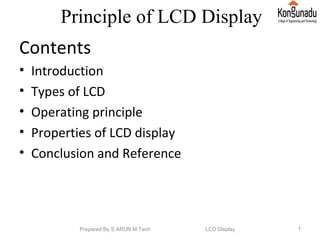 Principle of LCD Display
Contents
• Introduction
• Types of LCD
• Operating principle
• Properties of LCD display
• Conclusion and Reference
Prepared By S ARUN M.Tech LCD Display 1
 