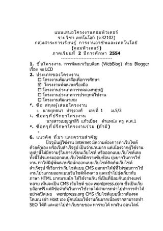 แบบเสนอโครงงานคอมพิ ว เตอร์
                        รายวิ ช า เทคโนโลยี (ง 32102)
     กลุ ่ ม สาระการเรี ย นรู ้ การงานอาชี พ และเทคโนโลยี
                                 (คอมพิ ว เตอร์ )
                    ภาคเรี ย นที ่ 2 ปี ก ารศึ ก ษา 2554
                          --------------------------------
1. ชื ่ อ โครงงาน การพัฒนาเว็บบล็อก (WebBlog) ด้วย Blogger
เรื่อง จอ LCD
2. ประเภทของโครงงาน
        โครงงานพัฒนาสื่อเพื่อการศึกษา
        โครงงานพัฒนาเครื่องมือ
        โครงงานประเภทการทดลองทฤษฎี
        โครงงานประเภทการประยุกต์ใช้งาน
        โครงงานพัฒนาเกม
٣. ชื ่ อ สกุ ล ผู ้ เ สนอโครงงาน
      1. นายยุทธนา บำารุงวงศ์              เลขที่ 1      ม.5/3
٤. ชื ่ อ ครู ท ี ่ ป รึ ก ษาโครงงาน
              นางสาวเบญญาสิริ แก้วเบี่ยง ตำาแหน่ง ครู ค.ศ.1
٥. ชื ่ อ ครู ท ี ่ ป รึ ก ษาโครงงานร่ ว ม (ถ้ า มี )
       -
6. แนวคิ ด ที ่ ม า และความสำ า คั ญ
              ปัจจุบันผู้ใช้งาน Internet มีความต้องการทำาเว็บไซต์
ด้วยตัวเอง หรือเว็บสำาเร็จรูป เป็นจำานวนมาก แต่เนื่องจากผู้ใช้งาน
เหล่านี้ไม่มีความรู้ในการเขียนเว็บไซต์ หรือออกแบบเว็บไซต์เลย
ทั้งนี้โปรแกรมออกแบบเว็บไซต์มีความซับซ้อน ยุ่งยากในการใช้
งาน ทำาให้มีผู้พัฒนาหรือนักออกแบบเว็บไซต์คิดค้นเว็บไซต์
สำาเร็จรูป ที่เรียกว่าเว็บไซต์แบบ CMS ออกมาให้ผู้ที่ไม่ชอบการใช้
งานโปรแกรมออกแบบเว็บไซต์ทั้งหลาย และเข้าไปยุ่งเกี่ยวกับ
ภาษา HTML มากมายนัก ได้ใช้งานกัน ที่เป็นที่นิยมกันอย่างแพร่
หลาย เห็นจะเป็น CMS เว็บไซต์ ของ wordpress.com ซึ่งเป็นเว็บ
บล็อกฟรี แต่มีขอจำากัดในการใช้งานไม่สามารถนำาไปทำาการค้าได้
                      ้
อย่างเปิดเผย wordpress.org CMS เว็บไซต์แบบนี้เราต้องจด
โดเมน เช่า Host เอง ผู้คนนิยมใช้งานกันมากเนื่องจากสามารถทำา
SEO ได้ดี และเอาไปทำาเว็บขายของ หารายได้ หาเงิน ออนไลน์
 