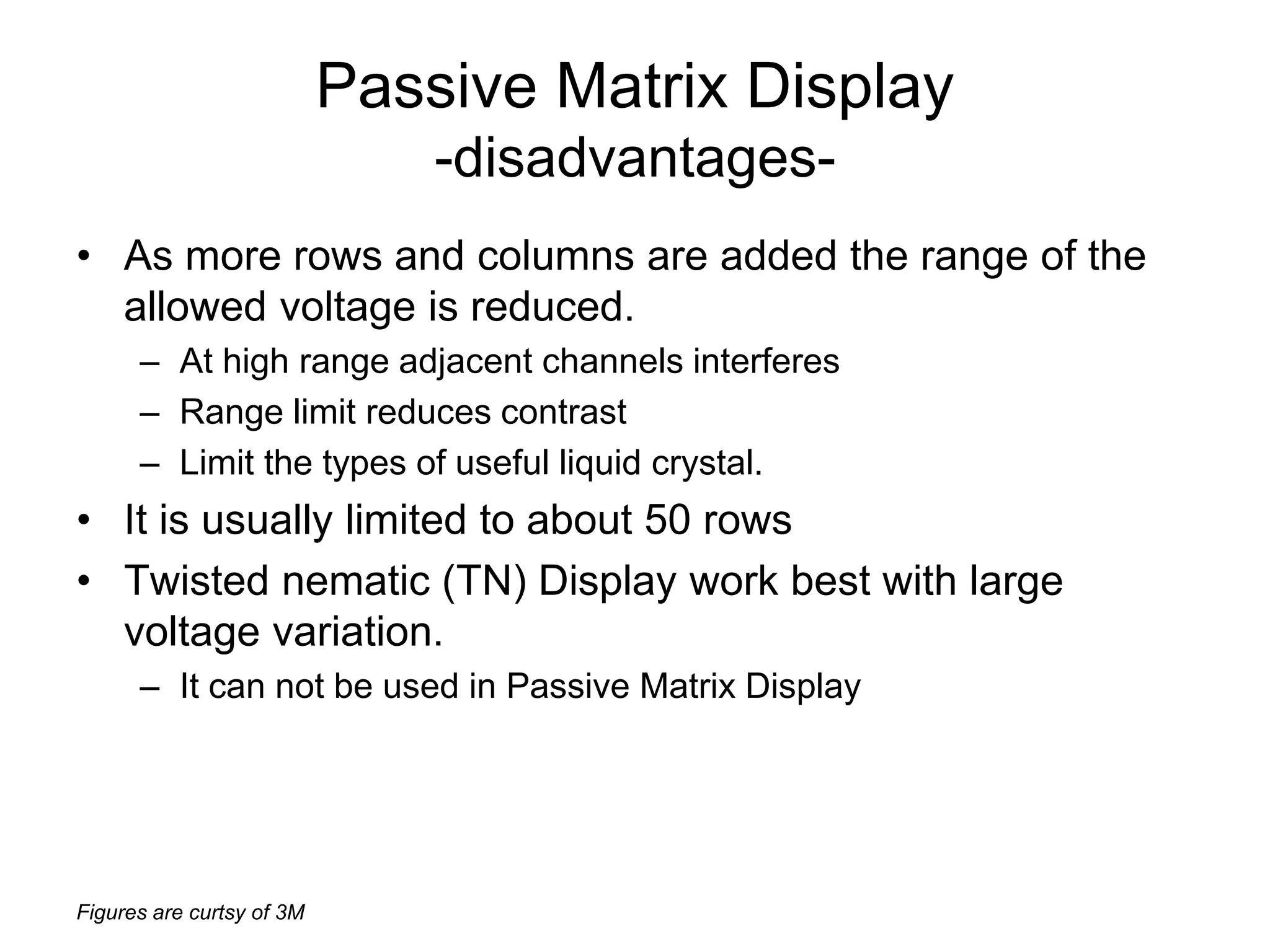 Figures are curtsy of 3M
Passive Matrix Display
-disadvantages-
• As more rows and columns are added the range of the
allowed voltage is reduced.
– At high range adjacent channels interferes
– Range limit reduces contrast
– Limit the types of useful liquid crystal.
• It is usually limited to about 50 rows
• Twisted nematic (TN) Display work best with large
voltage variation.
– It can not be used in Passive Matrix Display
 
