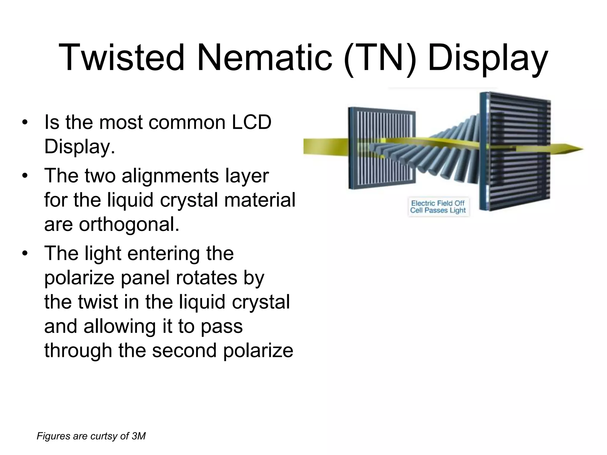 Figures are curtsy of 3M
Twisted Nematic (TN) Display
• Is the most common LCD
Display.
• The two alignments layer
for the liquid crystal material
are orthogonal.
• The light entering the
polarize panel rotates by
the twist in the liquid crystal
and allowing it to pass
through the second polarize
 