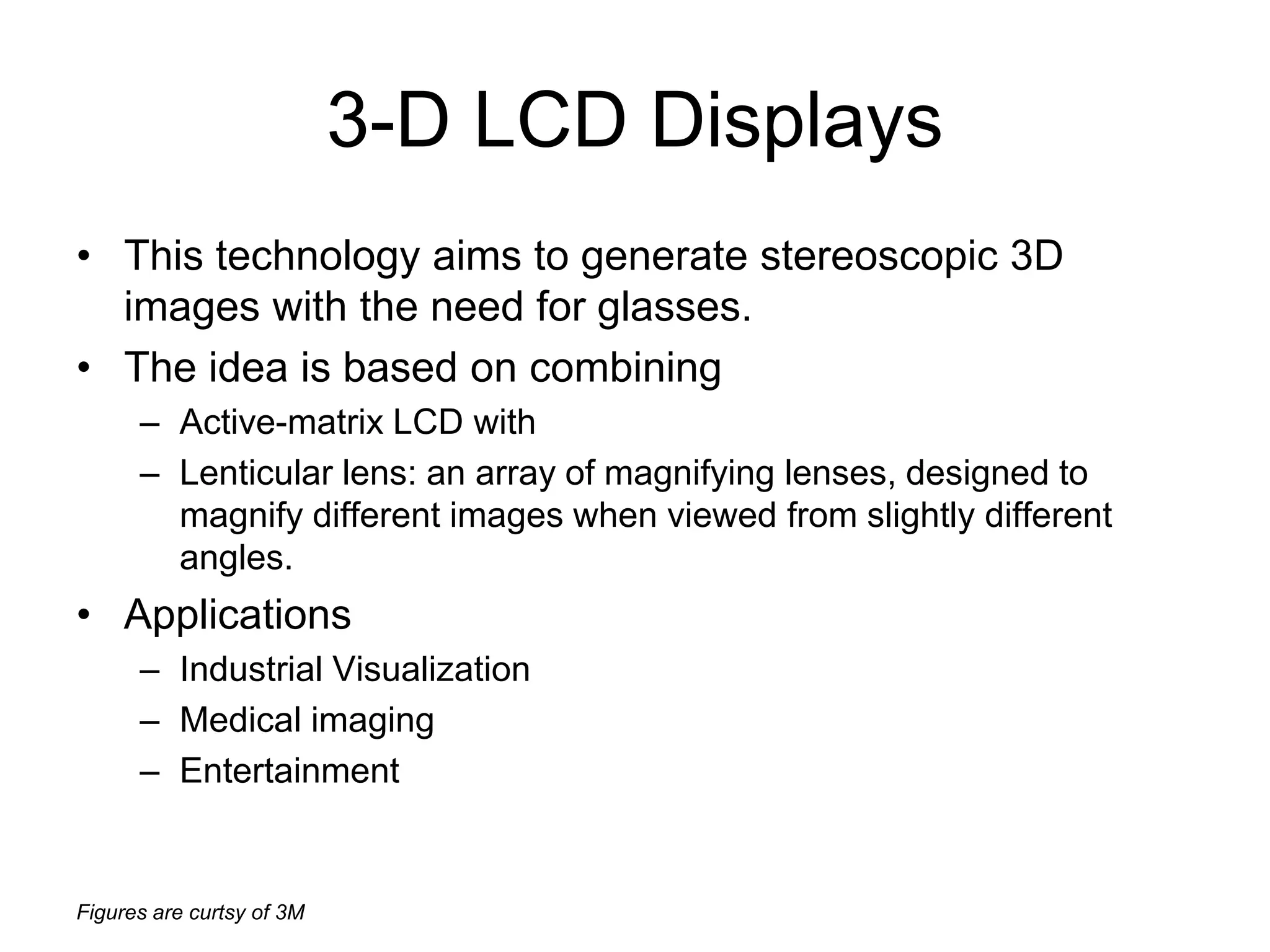 Figures are curtsy of 3M
3-D LCD Displays
• This technology aims to generate stereoscopic 3D
images with the need for glasses.
• The idea is based on combining
– Active-matrix LCD with
– Lenticular lens: an array of magnifying lenses, designed to
magnify different images when viewed from slightly different
angles.
• Applications
– Industrial Visualization
– Medical imaging
– Entertainment
 